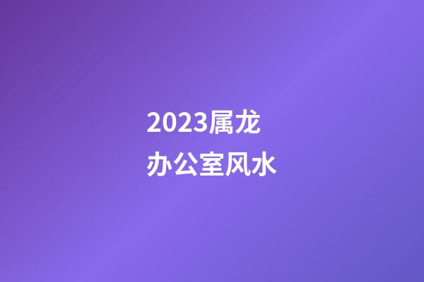 2023属龙办公室风水