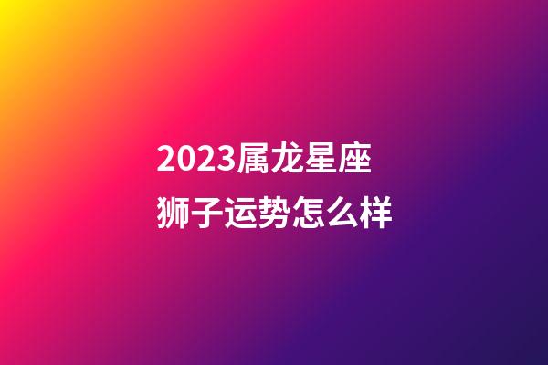 2023属龙星座狮子运势怎么样-第1张-星座运势-玄机派