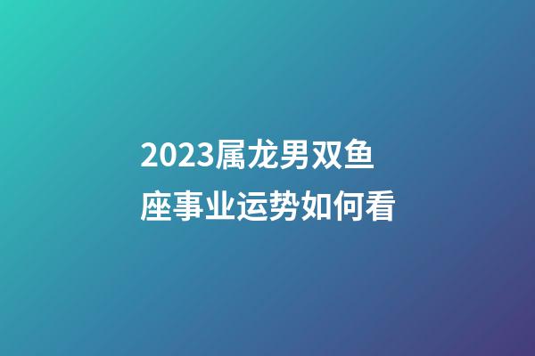 2023属龙男双鱼座事业运势如何看-第1张-星座运势-玄机派