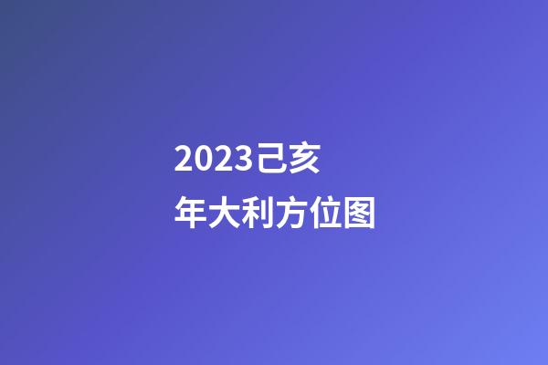 2023己亥年大利方位图