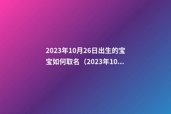 2023年10月26日出生的宝宝如何取名（2023年10月26日出生的宝宝如何取名字）