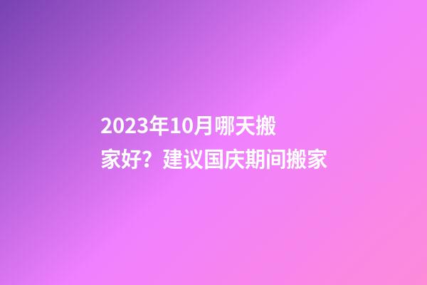 2023年10月哪天搬家好？建议国庆期间搬家