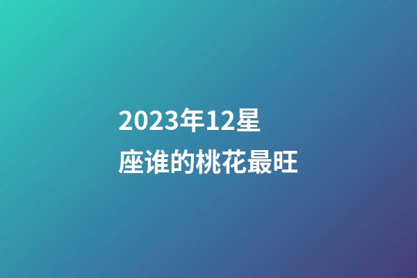 2023年12星座谁的桃花最旺-第1张-星座运势-玄机派