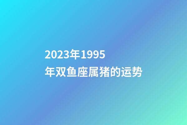 2023年1995年双鱼座属猪的运势-第1张-星座运势-玄机派