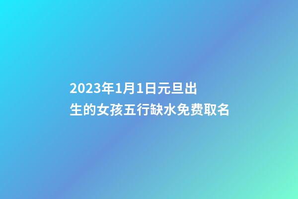 2023年1月1日元旦出生的女孩五行缺水免费取名