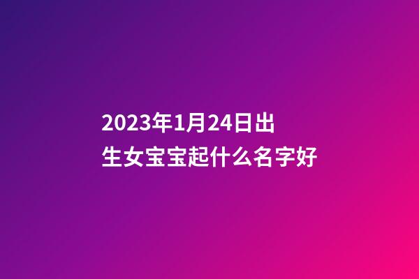 2023年1月24日出生女宝宝起什么名字好