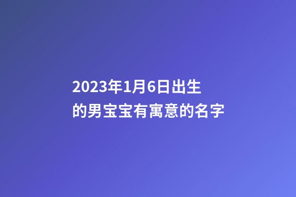 2023年1月6日出生的男宝宝有寓意的名字