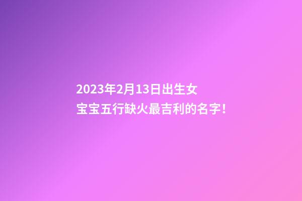 2023年2月13日出生女宝宝五行缺火最吉利的名字！