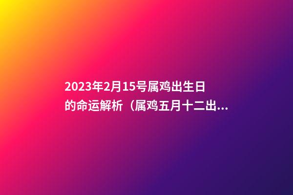 2023年2月15号属鸡出生日的命运解析（属鸡五月十二出生命运）