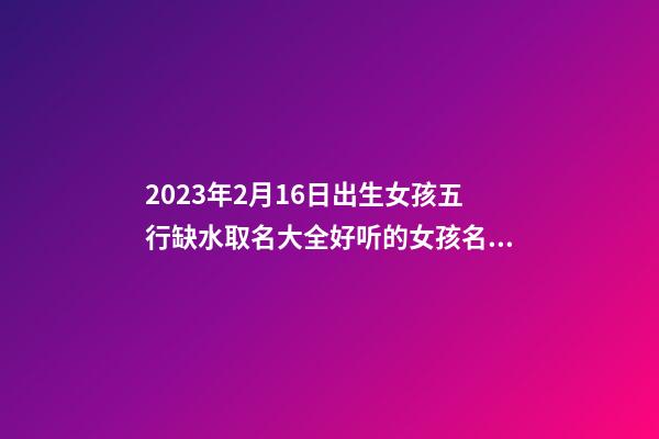 2023年2月16日出生女孩五行缺水取名大全好听的女孩名字