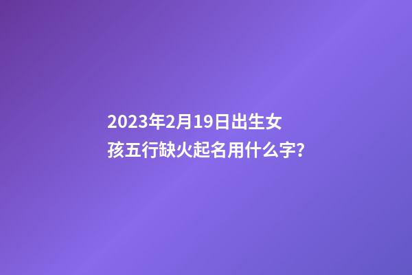 2023年2月19日出生女孩五行缺火起名用什么字？