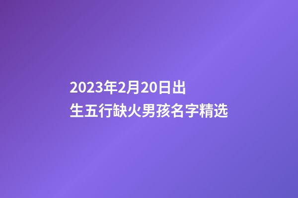 2023年2月20日出生五行缺火男孩名字精选