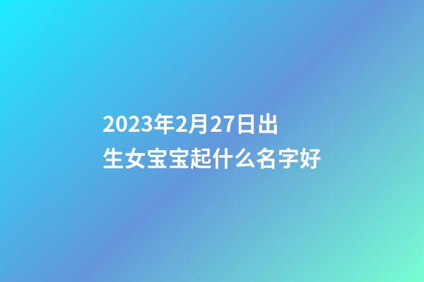 2023年2月27日出生女宝宝起什么名字好