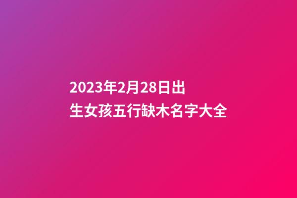 2023年2月28日出生女孩五行缺木名字大全