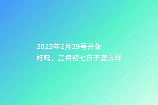2023年2月29号开业好吗，二月初七日子怎么样