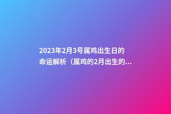 2023年2月3号属鸡出生日的命运解析（属鸡的2月出生的命运）