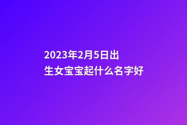 2023年2月5日出生女宝宝起什么名字好