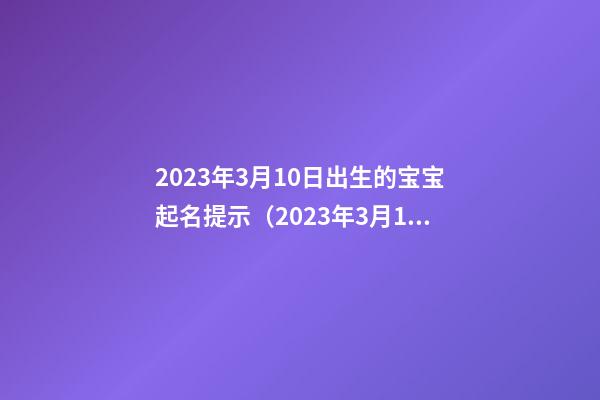 2023年3月10日出生的宝宝起名提示（2023年3月10日出生的宝宝五行）