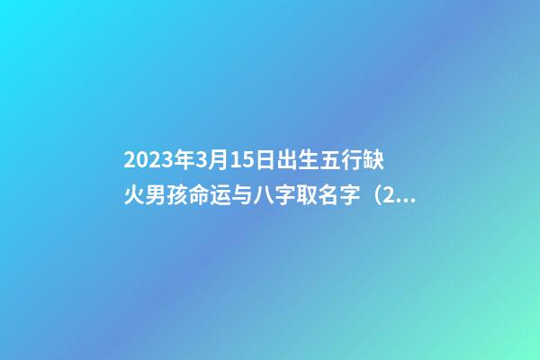 2023年3月15日出生五行缺火男孩命运与八字取名字（2023年3月15日出生五行缺火男孩命运与八字取名字有关）