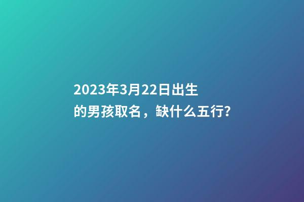 2023年3月22日出生的男孩取名，缺什么五行？