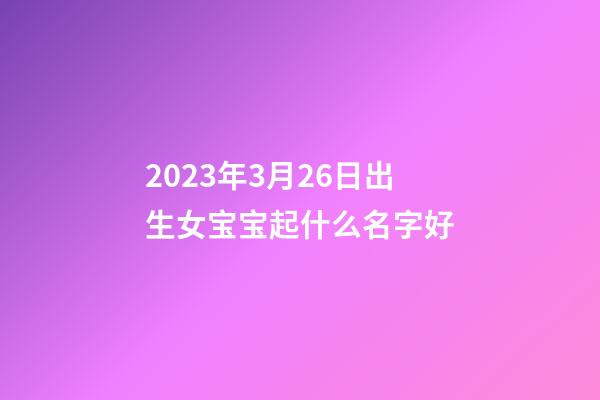 2023年3月26日出生女宝宝起什么名字好