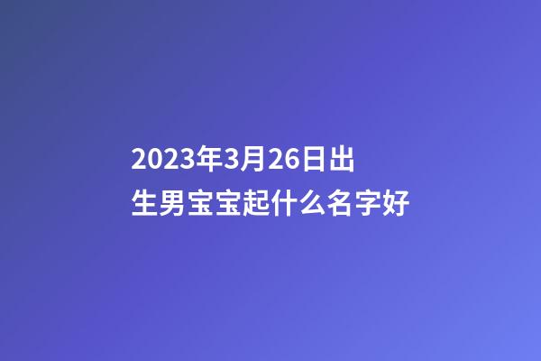 2023年3月26日出生男宝宝起什么名字好