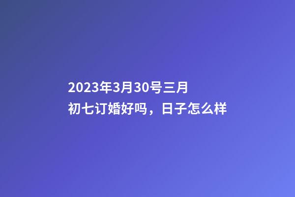 2023年3月30号三月初七订婚好吗，日子怎么样
