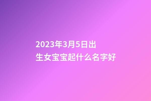 2023年3月5日出生女宝宝起什么名字好