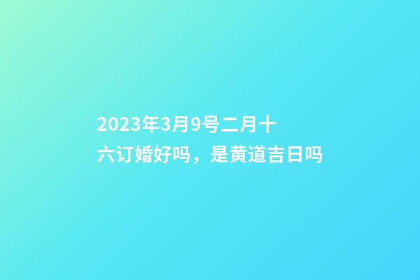 2023年3月9号二月十六订婚好吗，是黄道吉日吗