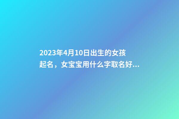 2023年4月10日出生的女孩起名，女宝宝用什么字取名好？