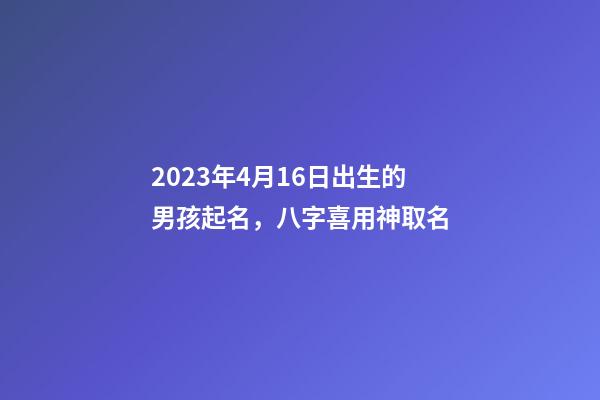 2023年4月16日出生的男孩起名，八字喜用神取名
