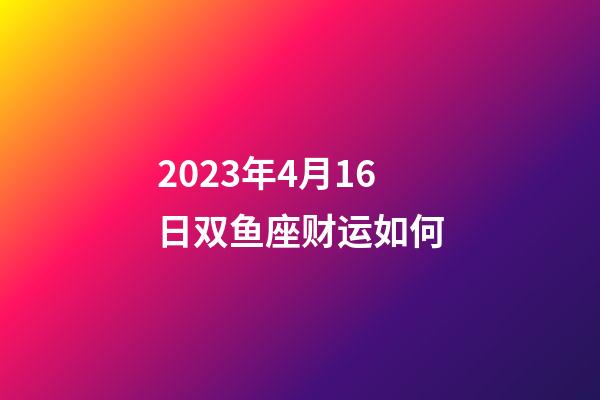 2023年4月16日双鱼座财运如何-第1张-星座运势-玄机派