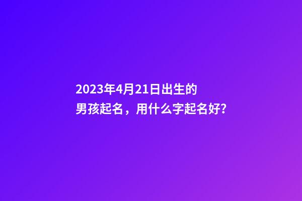 2023年4月21日出生的男孩起名，用什么字起名好？