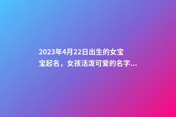2023年4月22日出生的女宝宝起名，女孩活泼可爱的名字推荐
