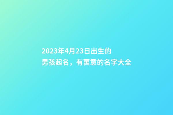 2023年4月23日出生的男孩起名，有寓意的名字大全