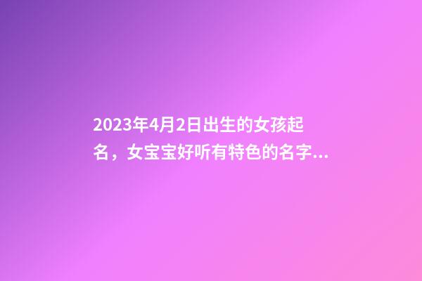 2023年4月2日出生的女孩起名，女宝宝好听有特色的名字推荐