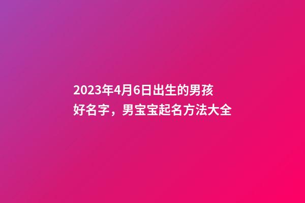 2023年4月6日出生的男孩好名字，男宝宝起名方法大全