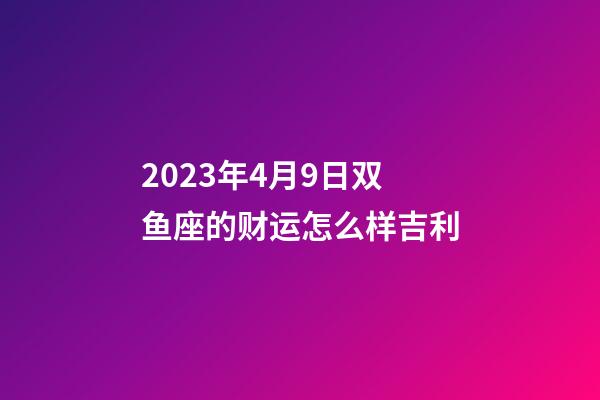 2023年4月9日双鱼座的财运怎么样吉利-第1张-星座运势-玄机派