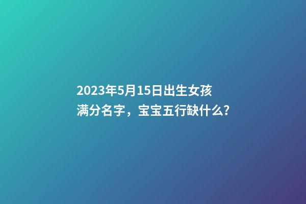 2023年5月15日出生女孩满分名字，宝宝五行缺什么？