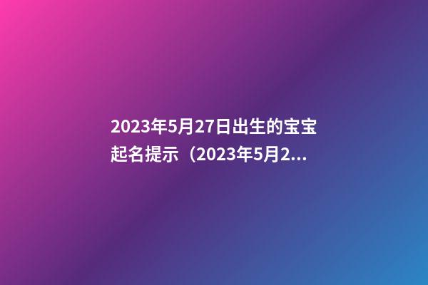 2023年5月27日出生的宝宝起名提示（2023年5月27日宝宝属什么命）