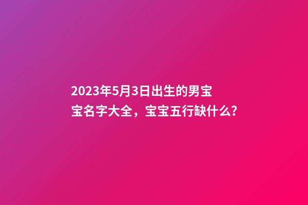 2023年5月3日出生的男宝宝名字大全，宝宝五行缺什么？