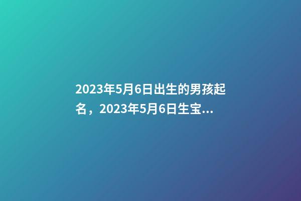 2023年5月6日出生的男孩起名，2023年5月6日生宝宝好吗？