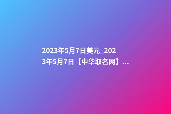 2023年5月7日美元_2023年5月7日【中华取名网】西安XXX铁路电气化工程有限责任公司签约-第1张-公司起名-玄机派