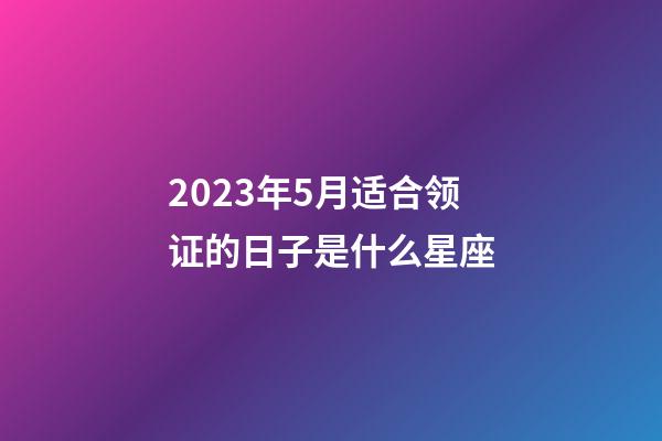 2023年5月适合领证的日子是什么星座-第1张-星座运势-玄机派