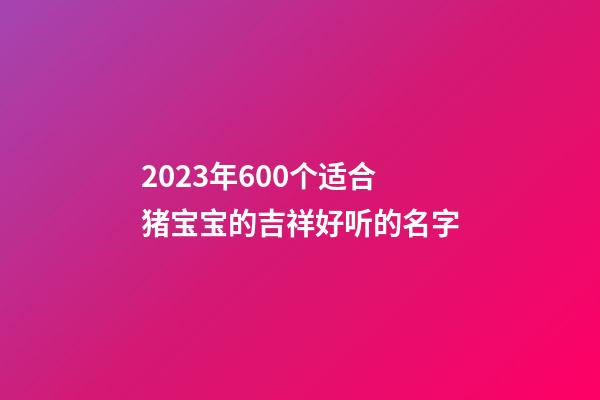 2023年600个适合猪宝宝的吉祥好听的名字