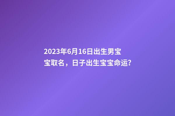 2023年6月16日出生男宝宝取名，日子出生宝宝命运？