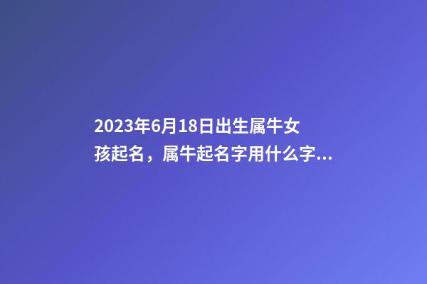 2023年6月18日出生属牛女孩起名，属牛起名字用什么字最好？