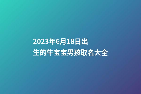 2023年6月18日出生的牛宝宝男孩取名大全