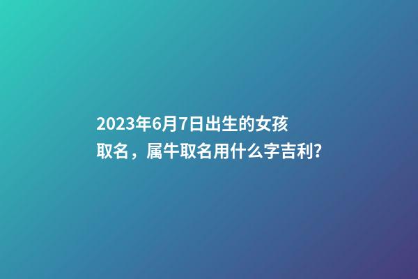 2023年6月7日出生的女孩取名，属牛取名用什么字吉利？
