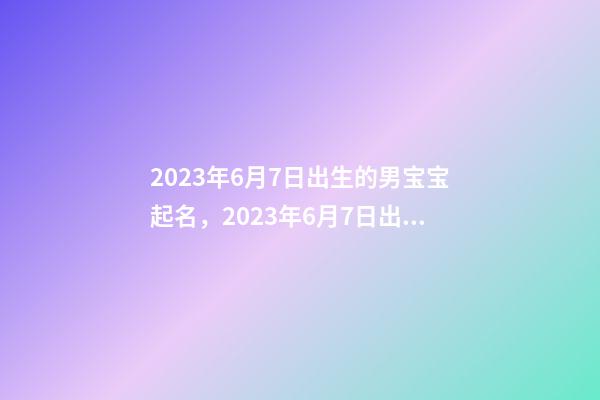 2023年6月7日出生的男宝宝起名，2023年6月7日出生命运好吗？
